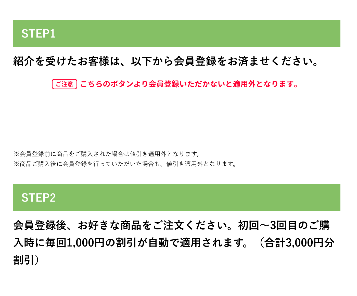 紹介を受けたお客様 STEP1 紹介を受けたお客様は、以下から会員登録をお済ませください。ご注意 こちらのボタンより会員登録いただかないと適用外となります。 ※会員登録前に商品をご購入された場合は値引き適用外となります。 ※商品ご購入後に会員登録を行なっていただいた場合も、値引き適用外となります。 STEP2 会員登録後、お好きな商品をご注文ください。初回〜3回目のご購入時に毎回1,000円の割引が自動で適用されます。(合計3,000円分割引)