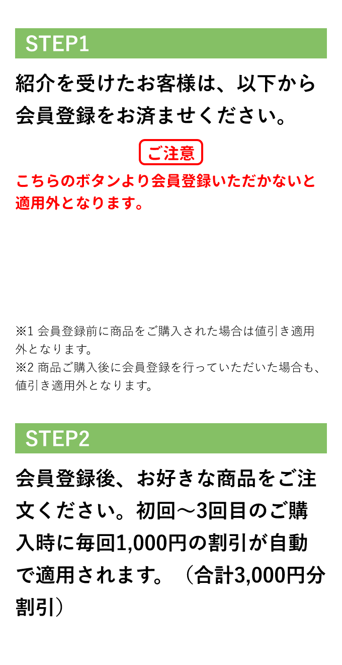 紹介を受けたお客様 STEP1 紹介を受けたお客様は、以下から会員登録をお済ませください。ご注意 こちらのボタンより会員登録いただかないと適用外となります。 ※会員登録前に商品をご購入された場合は値引き適用外となります。 ※商品ご購入後に会員登録を行なっていただいた場合も、値引き適用外となります。 STEP2 会員登録後、お好きな商品をご注文ください。初回〜3回目のご購入時に毎回1,000円の割引が自動で適用されます。(合計3,000円分割引)