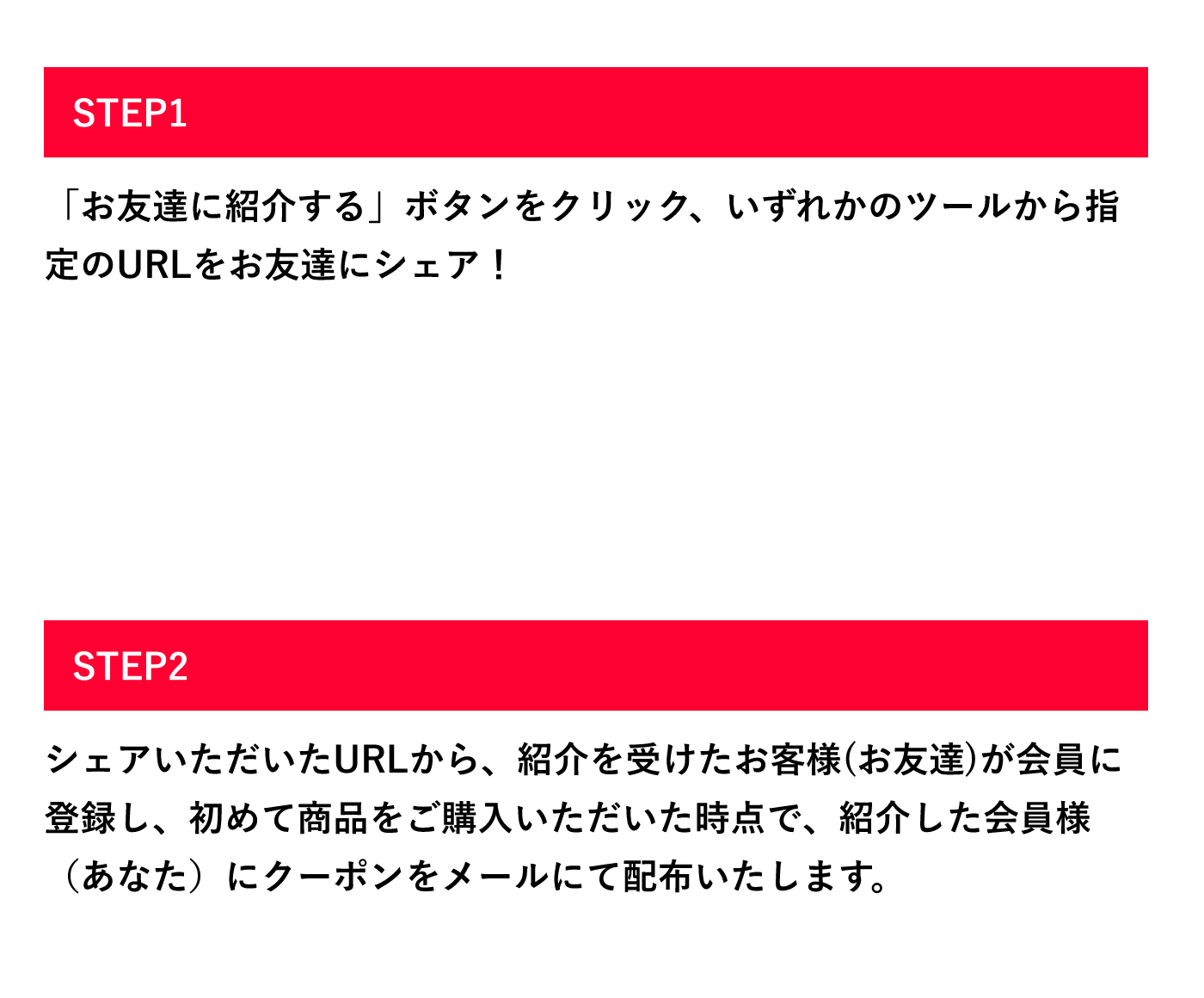 お友達を紹介する会員様 STEP1「お友達に紹介する」ボタンをクリック、いずれかのツールから指定のURLをお友達にシェア! STEP2 シェアいただいたURLから、紹介を受けたお客様(お友達)が会員に登録し、初めて商品をご購入いただいた時点で、紹介した会員様(あなた)にクーポンをメールにて配布いたします。