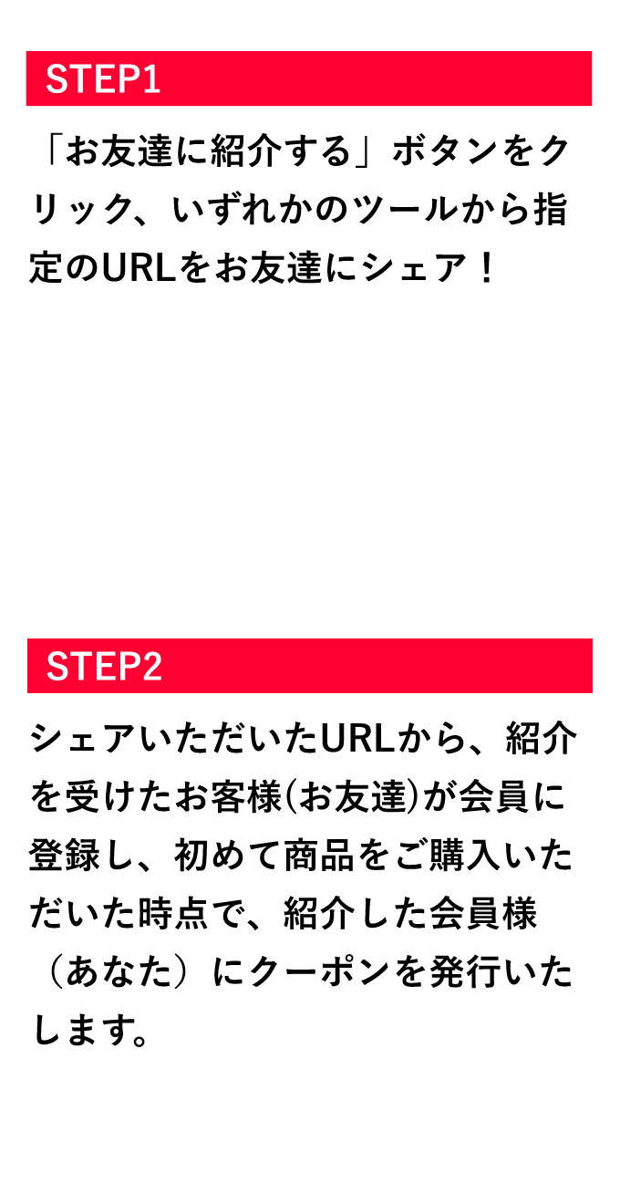 お友達を紹介する会員様 STEP1「お友達に紹介する」ボタンをクリック、いずれかのツールから指定のURLをお友達にシェア! STEP2 シェアいただいたURLから、紹介を受けたお客様(お友達)が会員に登録し、初めて商品をご購入いただいた時点で、紹介した会員様(あなた)にクーポンをメールにて配布いたします。